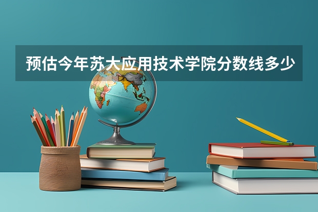 预估今年苏大应用技术学院分数线多少？要最新信息