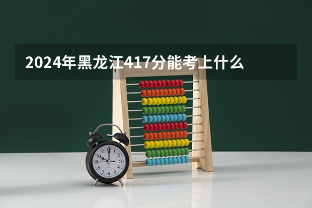 2024年黑龙江417分能考上什么大学？
