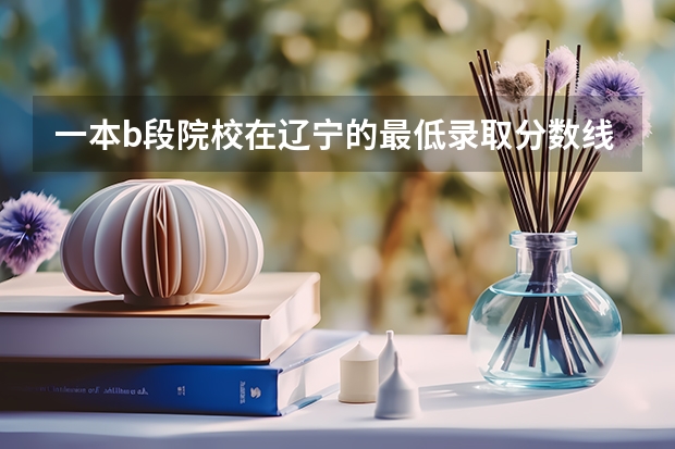 一本b段院校在辽宁的最低录取分数线(高考分数线查询,辽宁高考考生进)