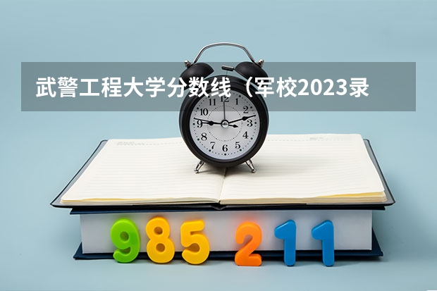 武警工程大学分数线（军校2023录取分数线）