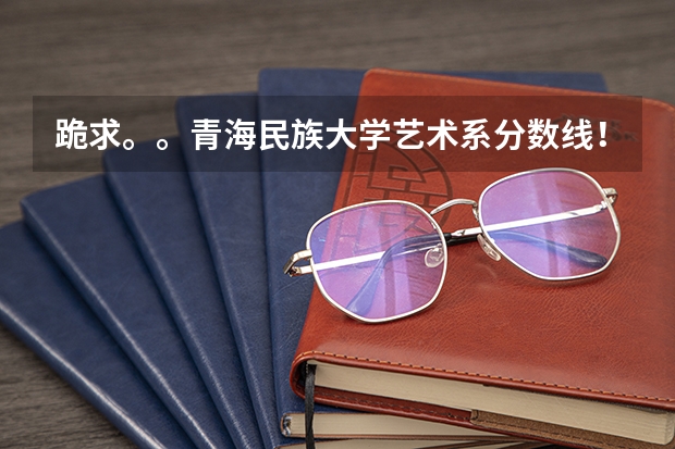 跪求。。青海民族大学艺术系分数线！！  急！！！！ 青海民族大学到底好不好