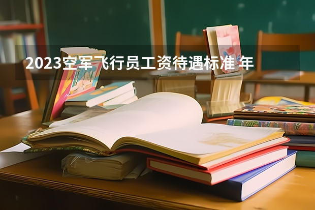 2023空军飞行员工资待遇标准 年薪多少