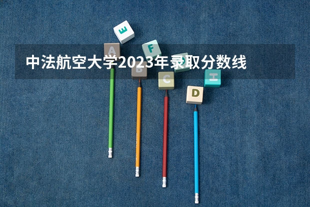 中法航空大学2023年录取分数线 09江苏高考录取分数线