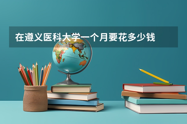 在遵义医科大学一个月要花多少钱