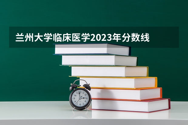 兰州大学临床医学2023年分数线 兰州大学医学院录取分数线