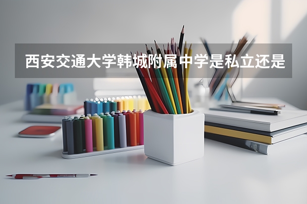 西安交通大学韩城附属中学是私立还是公立的学校？（韩城交大录取分数线）