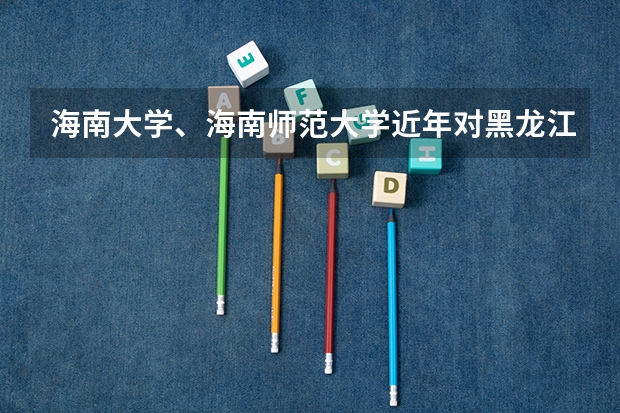 海南大学、海南师范大学近年对黑龙江省理科录取分数线 海南师范大学海南录取分数线