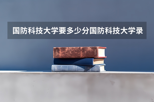 国防科技大学要多少分国防科技大学录取分数线?