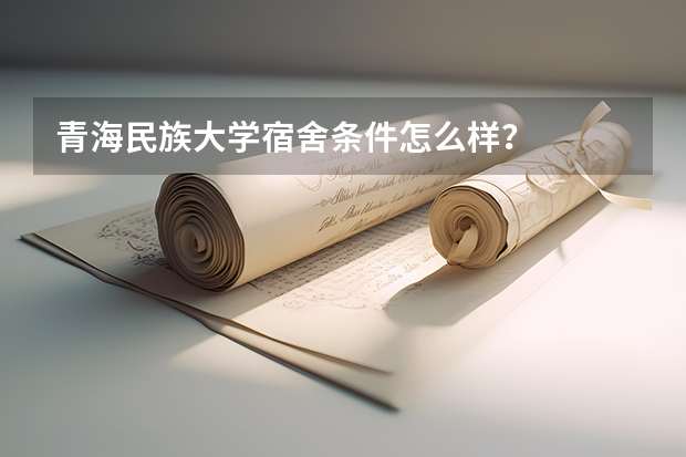 青海民族大学宿舍条件怎么样？