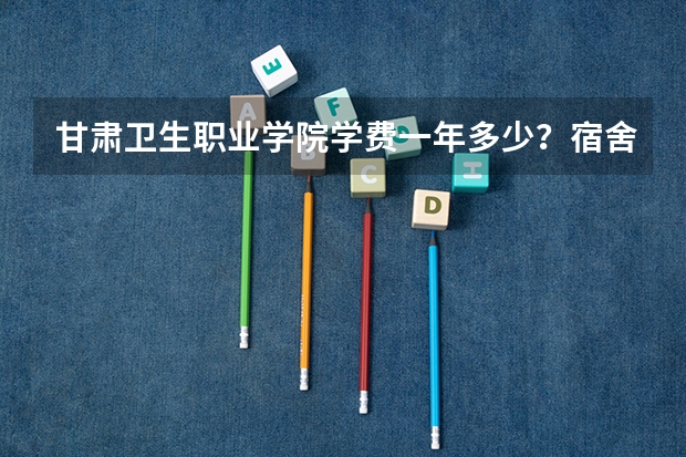 甘肃卫生职业学院学费一年多少？宿舍几人间师资怎么样？