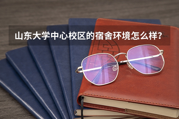 山东大学中心校区的宿舍环境怎么样？