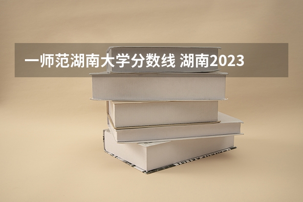 一师范湖南大学分数线 湖南2023年各高校投档线
