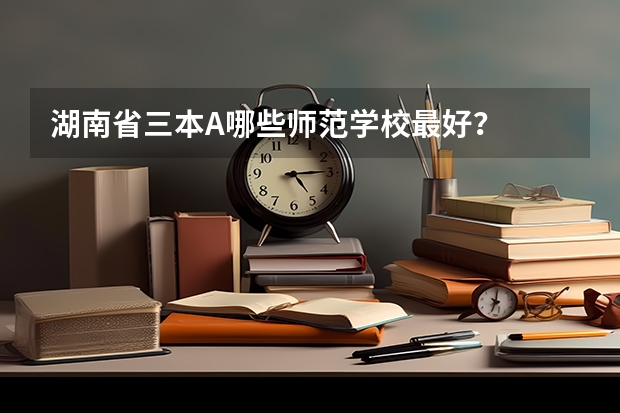 湖南省三本A哪些师范学校最好？