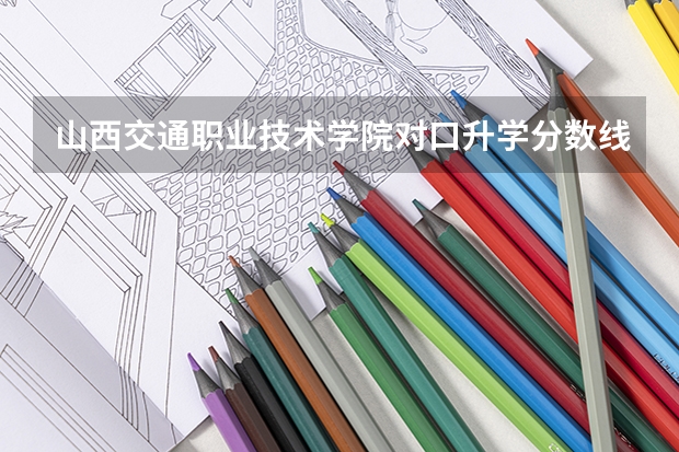 山西交通职业技术学院对口升学分数线是多少？
