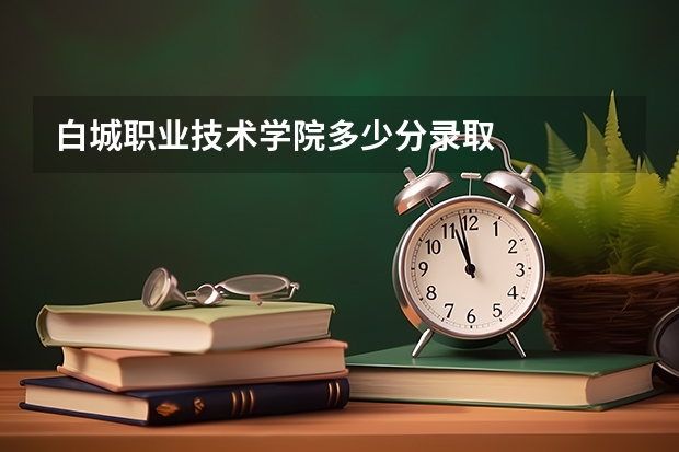 白城职业技术学院多少分录取