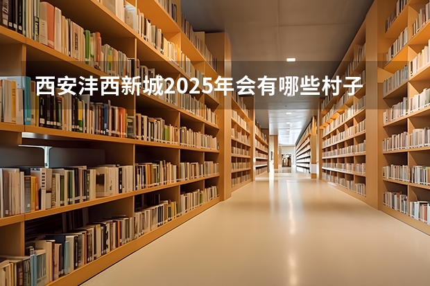 西安沣西新城2025年会有哪些村子要拆迁