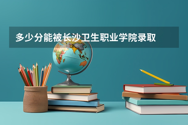 多少分能被长沙卫生职业学院录取