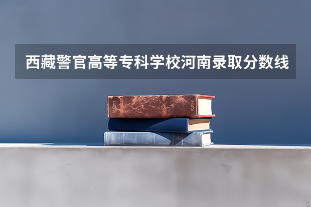 西藏警官高等专科学校河南录取分数线 西藏科技学院录取分数线