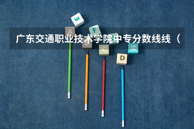 广东交通职业技术学院中专分数线线（晋江职业中专学校录取分数线？）