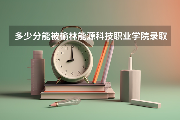 多少分能被榆林能源科技职业学院录取