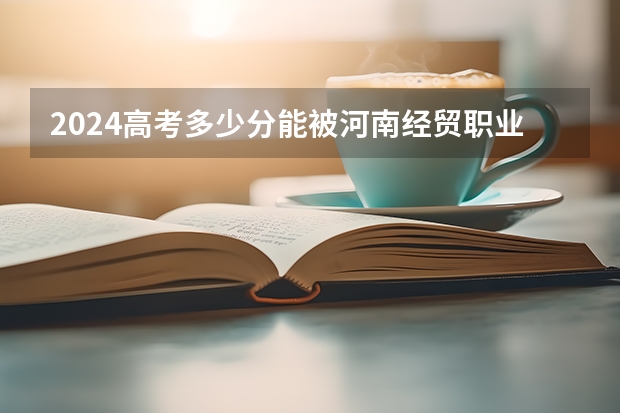 2024高考多少分能被河南经贸职业学院录取