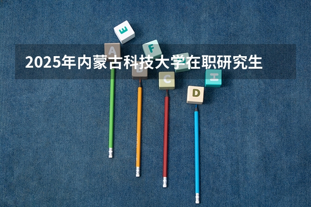 2025年内蒙古科技大学在职研究生招生专业及报考条件汇总!好考吗？