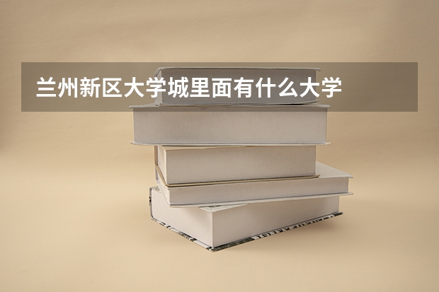 兰州新区大学城里面有什么大学