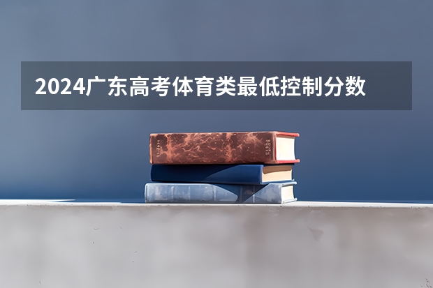 2024广东高考体育类最低控制分数线公布 最低多少分