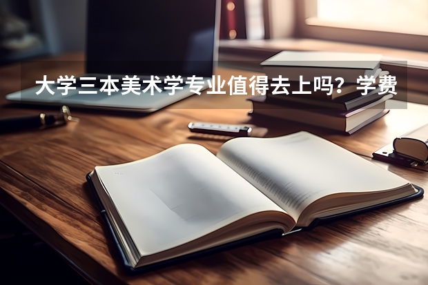 大学三本美术学专业值得去上吗？学费很贵，很纠结，该怎么办呀？三本艺术类上了国家承认学历吗？自考怎么