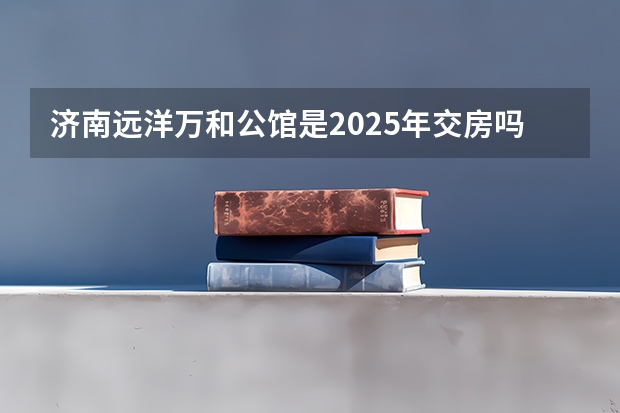 济南远洋万和公馆是2025年交房吗