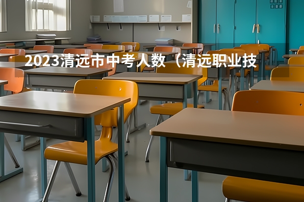 2023清远市中考人数(清远职业技术学院报考政策解读)
