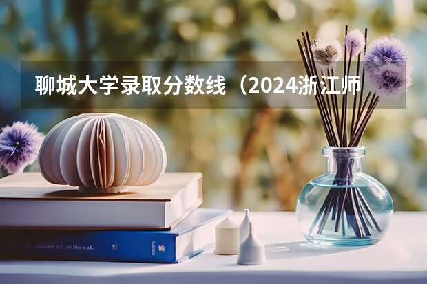 聊城大学录取分数线(2024浙江师范大学行知学院各专业录取分数线)
