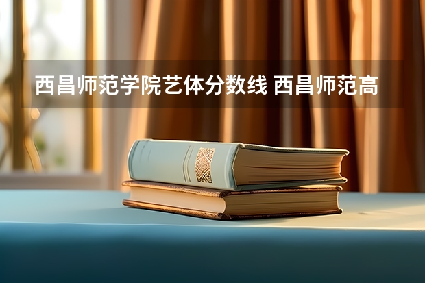 西昌师范学院艺体分数线 西昌师范高等专科学校何时经国务院批准建立？