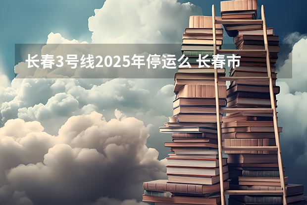 长春3号线2025年停运么 长春市米沙子2025搬迁