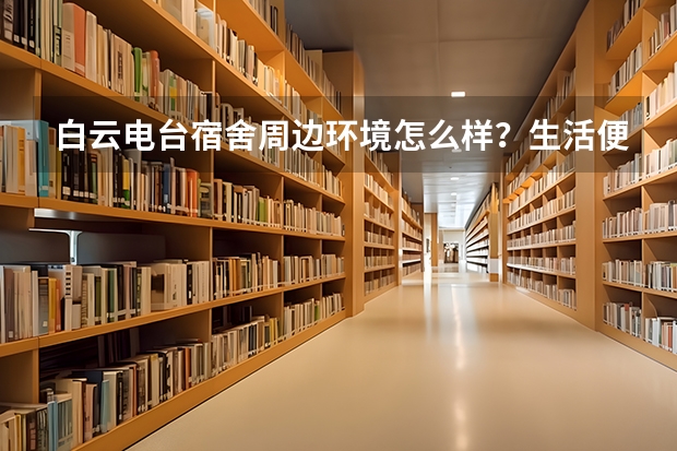白云电台宿舍周边环境怎么样？生活便利吗？