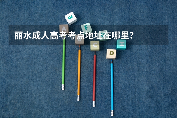 丽水成人高考考点地址在哪里？
