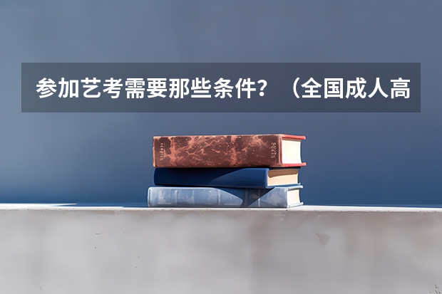 参加艺考需要那些条件？（全国成人高考报名方法？河南成考报名入口官网？）