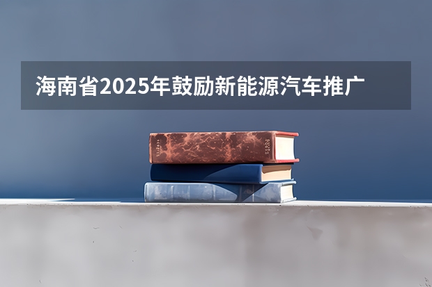 海南省2025年鼓励新能源汽车推广应用若干措施 生命健康领域！【海南】省科技厅发布2025年海南省国际科技合作研发项目申报指南！