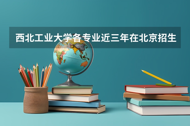 西北工业大学各专业近三年在北京招生人数 学费多少钱