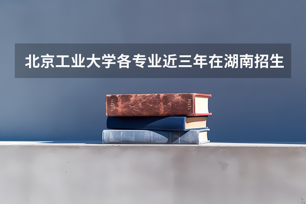北京工业大学各专业近三年在湖南招生人数 学费多少钱