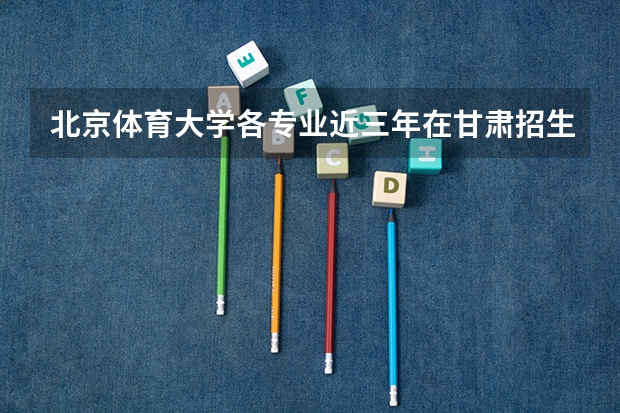 北京体育大学各专业近三年在甘肃招生人数 学费多少钱