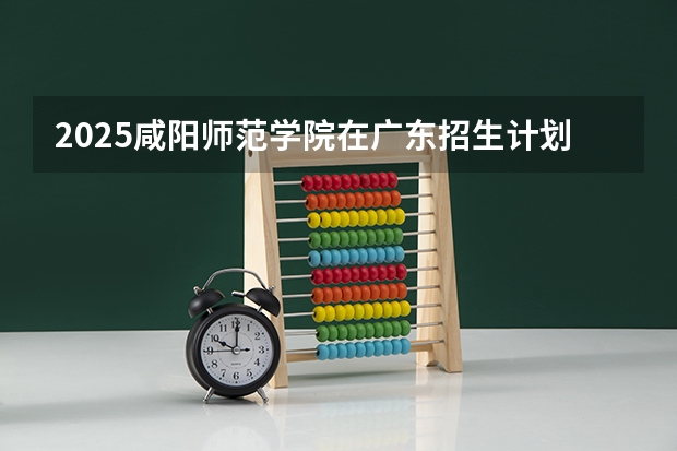 2025咸阳师范学院在广东招生计划人数一览表