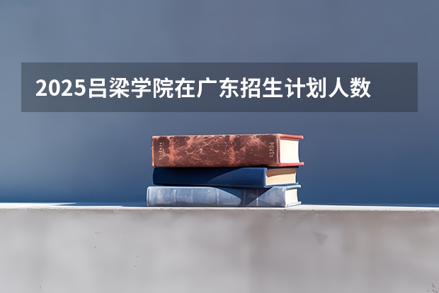 2025吕梁学院在广东招生计划人数一览表