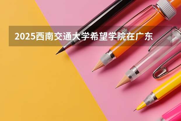 2025西南交通大学希望学院在广东招生计划人数一览表