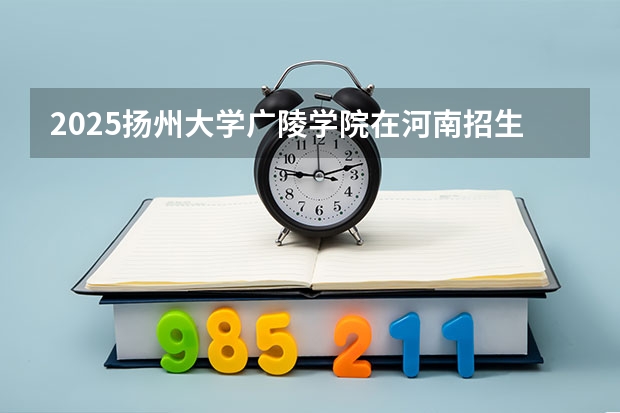 2025扬州大学广陵学院在河南招生计划一览表