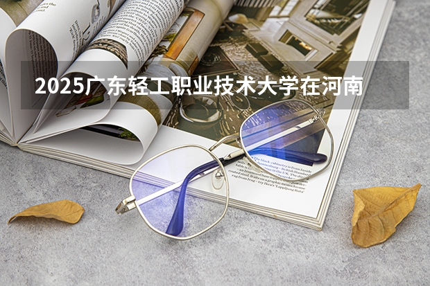 2025广东轻工职业技术大学在河南招生计划一览表