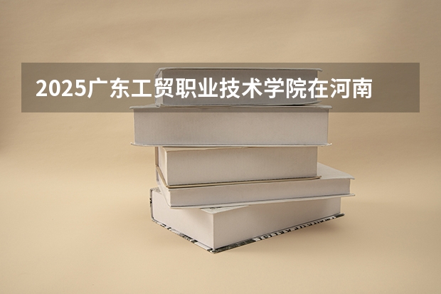 2025广东工贸职业技术学院在河南招生计划一览表