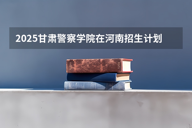 2025甘肃警察学院在河南招生计划一览表