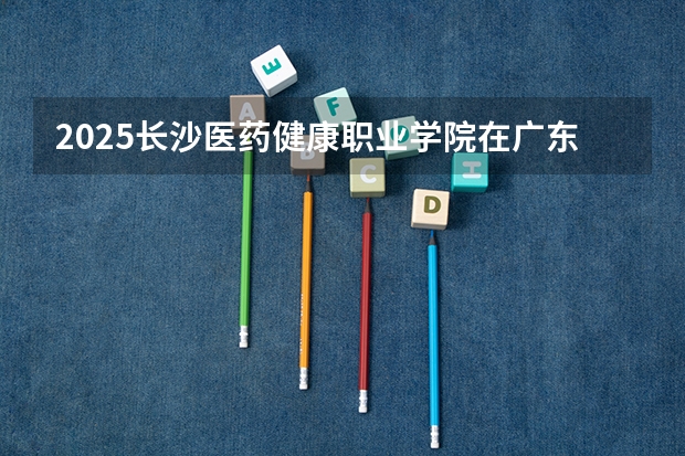 2025长沙医药健康职业学院在广东招生计划人数一览表