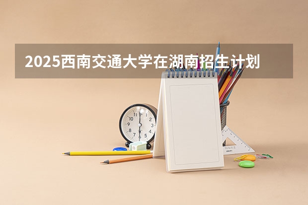 2025西南交通大学在湖南招生计划一览表
